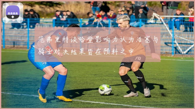 范弗里特谈哈登影响力认为活塞与骑士对决结果皆在预料之中