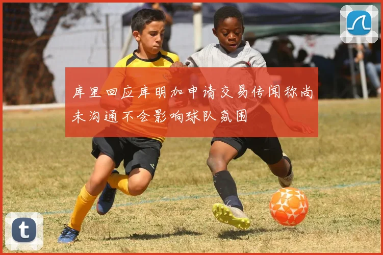 库里回应库明加申请交易传闻称尚未沟通不会影响球队氛围