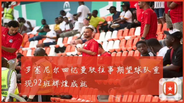 罗塞尼尔回忆曼联往事期望球队重现92班辉煌成就