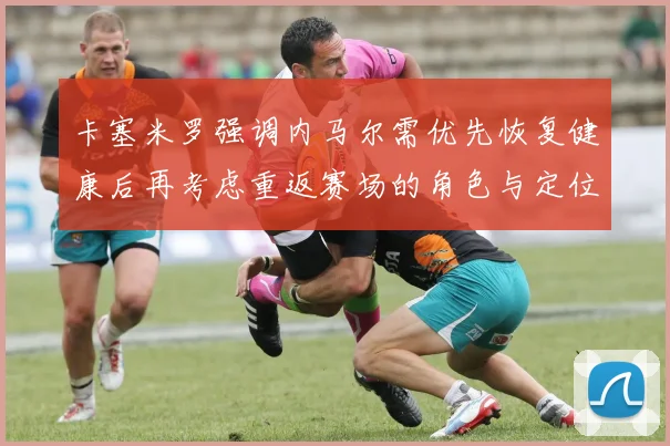 卡塞米罗强调内马尔需优先恢复健康后再考虑重返赛场的角色与定位