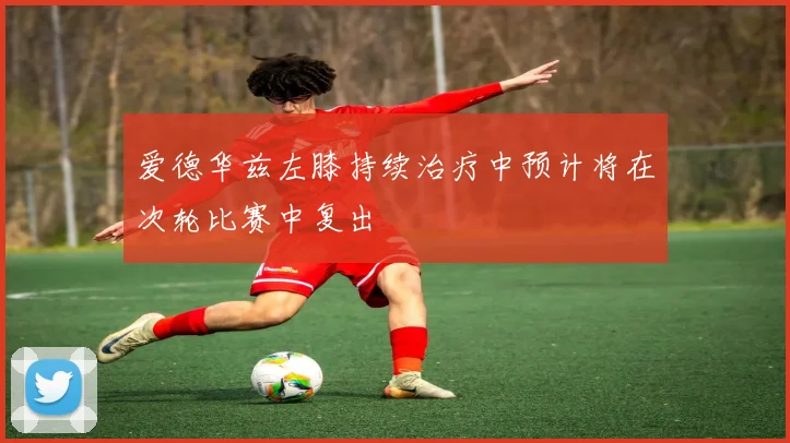 爱德华兹左膝持续治疗中预计将在次轮比赛中复出