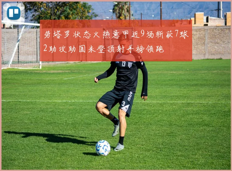 劳塔罗状态火热意甲近9场斩获7球2助攻助国米登顶射手榜领跑