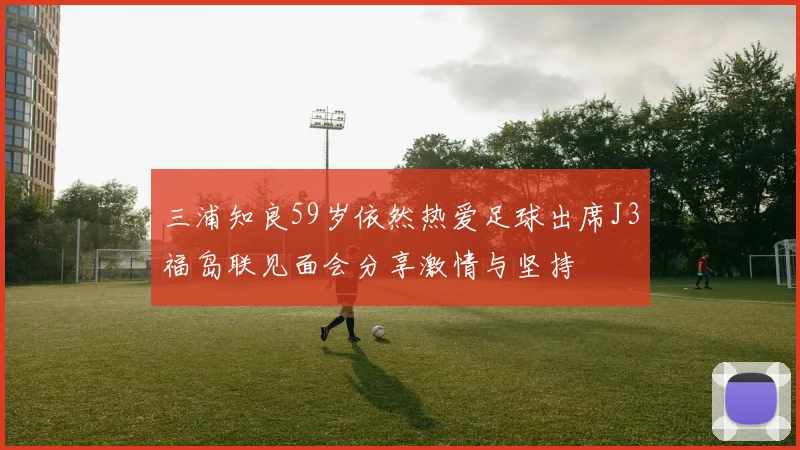 三浦知良59岁依然热爱足球出席J3福岛联见面会分享激情与坚持