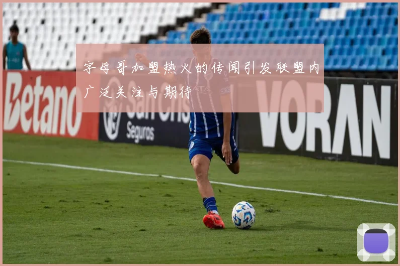 字母哥加盟热火的传闻引发联盟内广泛关注与期待
