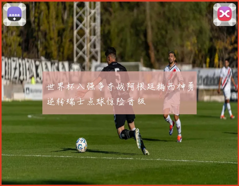 世界杯八强争夺战阿根廷梅西神勇逆转瑞士点球惊险晋级