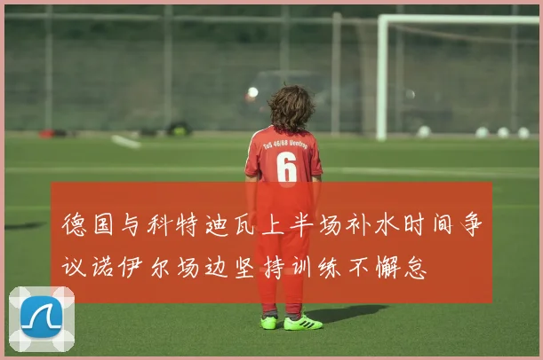 德国与科特迪瓦上半场补水时间争议诺伊尔场边坚持训练不懈怠