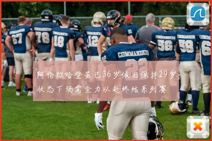 阿伦称哈登虽已36岁依旧保持29岁状态下场需全力以赴终结系列赛