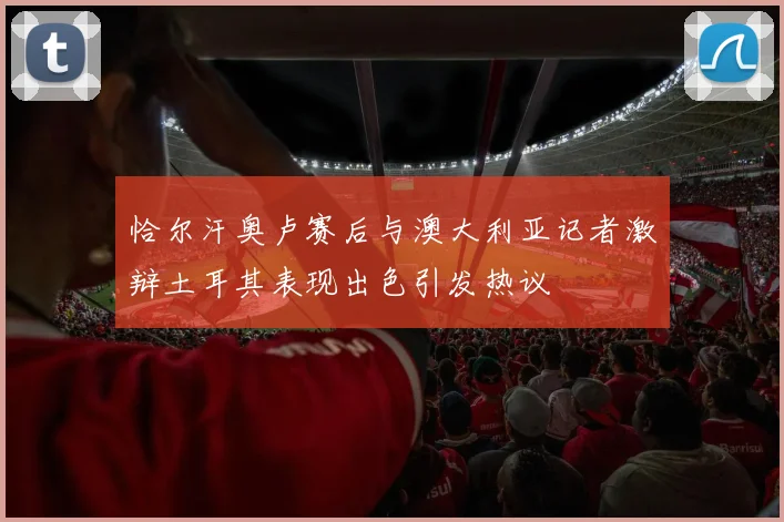 恰尔汗奥卢赛后与澳大利亚记者激辩土耳其表现出色引发热议