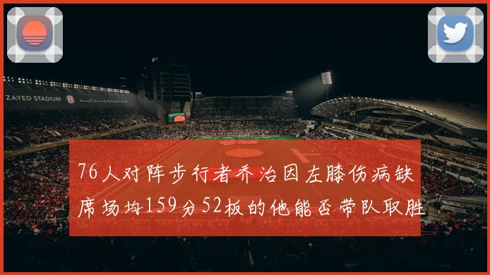 76人对阵步行者乔治因左膝伤病缺席场均159分52板的他能否带队取胜
