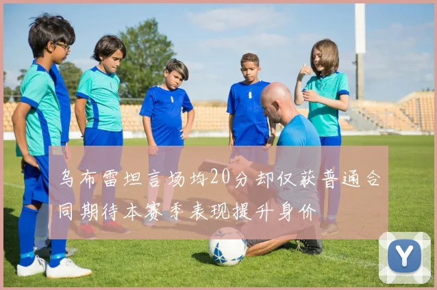 乌布雷坦言场均20分却仅获普通合同期待本赛季表现提升身价