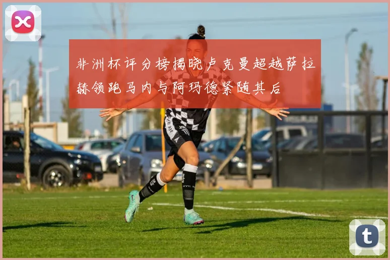 非洲杯评分榜揭晓卢克曼超越萨拉赫领跑马内与阿玛德紧随其后