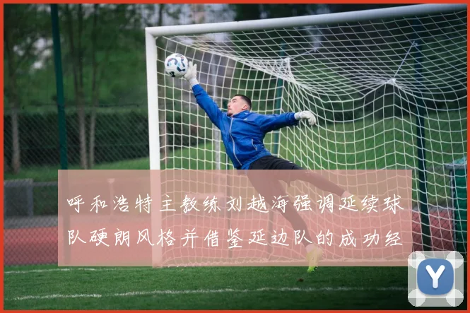 呼和浩特主教练刘越海强调延续球队硬朗风格并借鉴延边队的成功经验