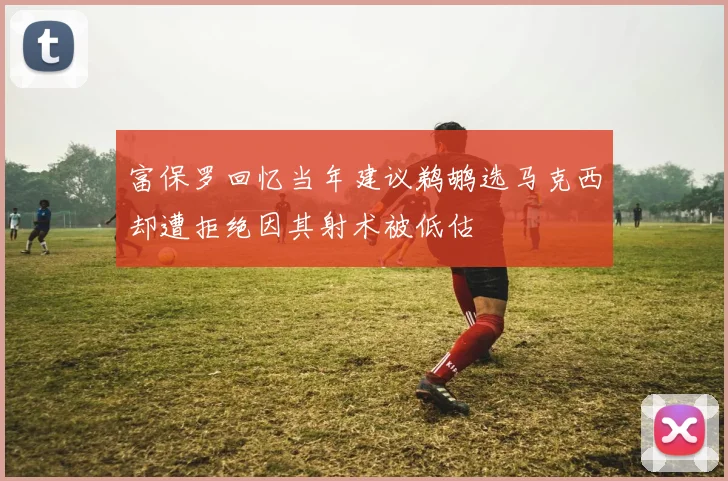 富保罗回忆当年建议鹈鹕选马克西却遭拒绝因其射术被低估