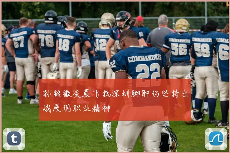 孙铭徽凌晨飞抵深圳脚肿仍坚持出战展现职业精神