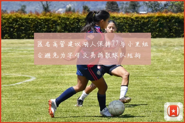 匿名高管建议湖人保持77与小里组合避免为字母交易拆散球队结构