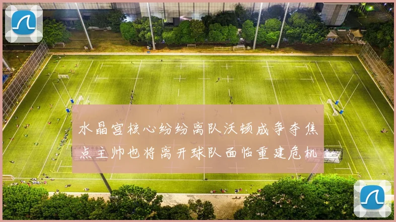 水晶宫核心纷纷离队沃顿成争夺焦点主帅也将离开球队面临重建危机