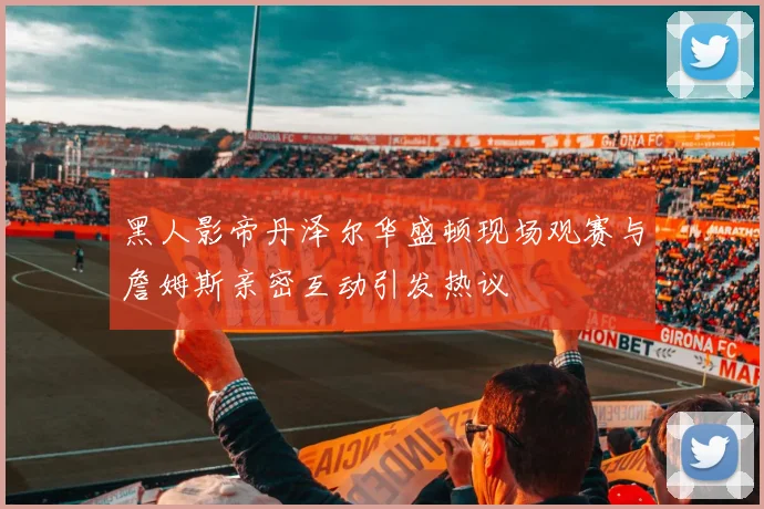 黑人影帝丹泽尔华盛顿现场观赛与詹姆斯亲密互动引发热议