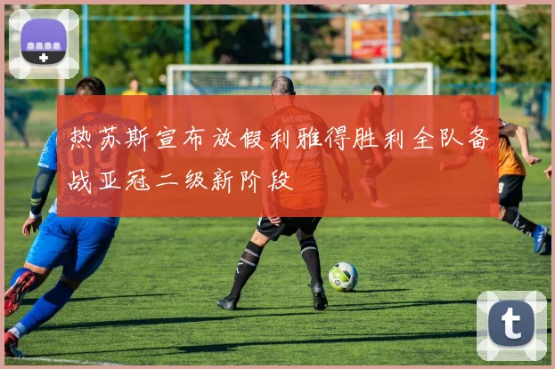 热苏斯宣布放假利雅得胜利全队备战亚冠二级新阶段